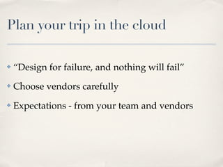 Plan your trip in the cloud
✤ “Design for failure, and nothing will fail”
✤ Choose vendors carefully
✤ Expectations - from your team and vendors
 