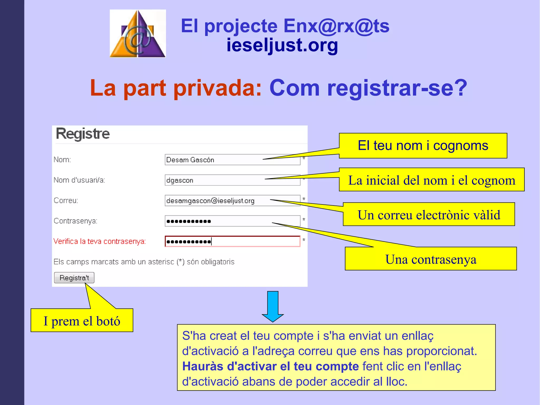 La inicial del nom i el cognom Un correu electrònic vàlid I prem el botó La part privada:  Com registrar-se? Una contrasenya S'ha creat el teu compte i s'ha enviat un enllaç d'activació a l'adreça correu que ens has proporcionat.  Hauràs d'activar el teu compte  fent clic en l'enllaç d'activació abans de poder accedir al lloc.   El teu nom i cognoms El projecte Enx@rx@ts ieseljust.org   