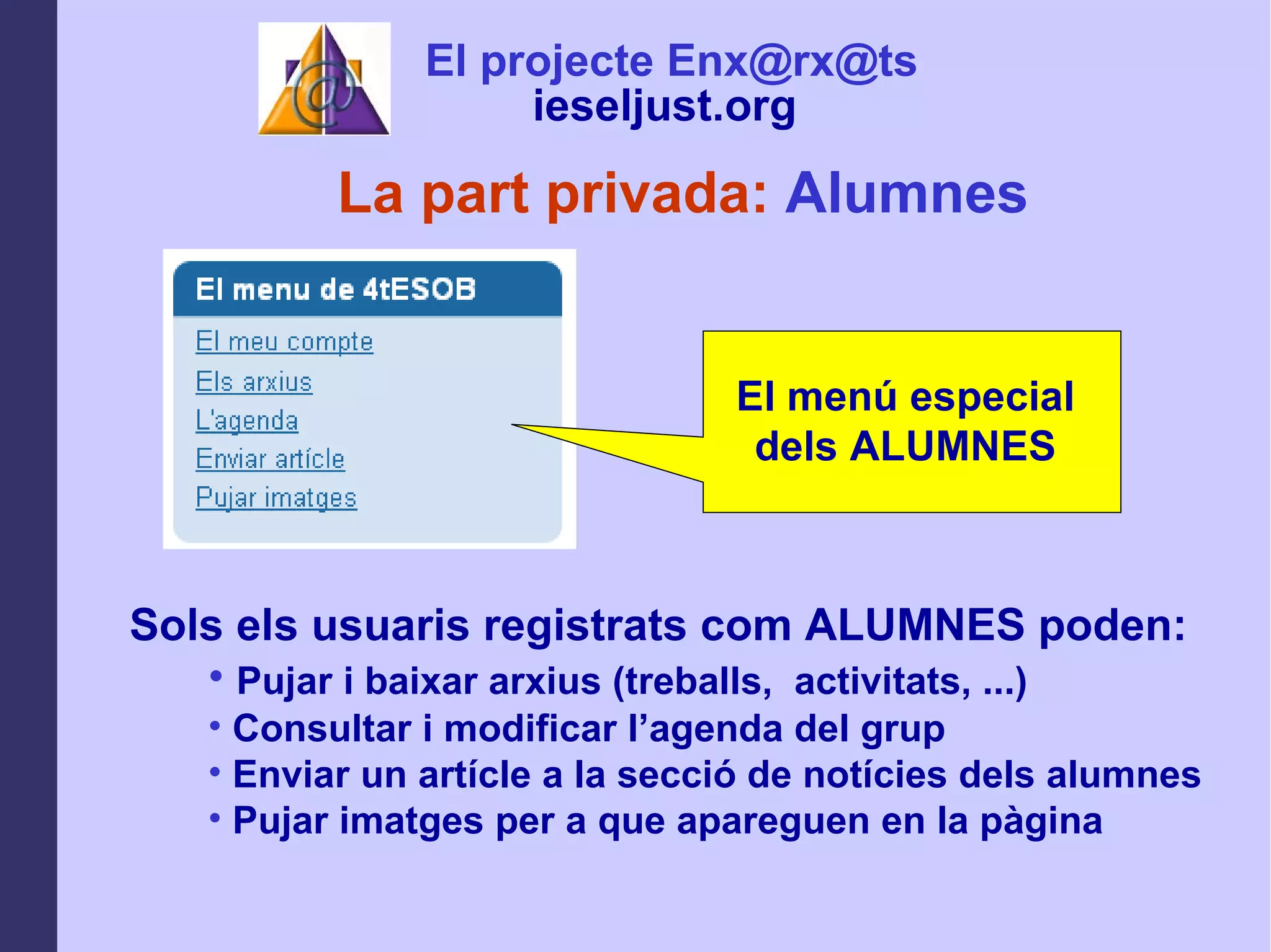 La part privada:  Alumnes El menú especial dels ALUMNES Sols els usuaris registrats com ALUMNES poden: Pujar i baixar arxius (treballs,  activitats, ...) Consultar i modificar l’agenda del grup  Enviar un artícle a la secció de notícies dels alumnes Pujar imatges per a que apareguen en la pàgina El projecte Enx@rx@ts ieseljust.org   