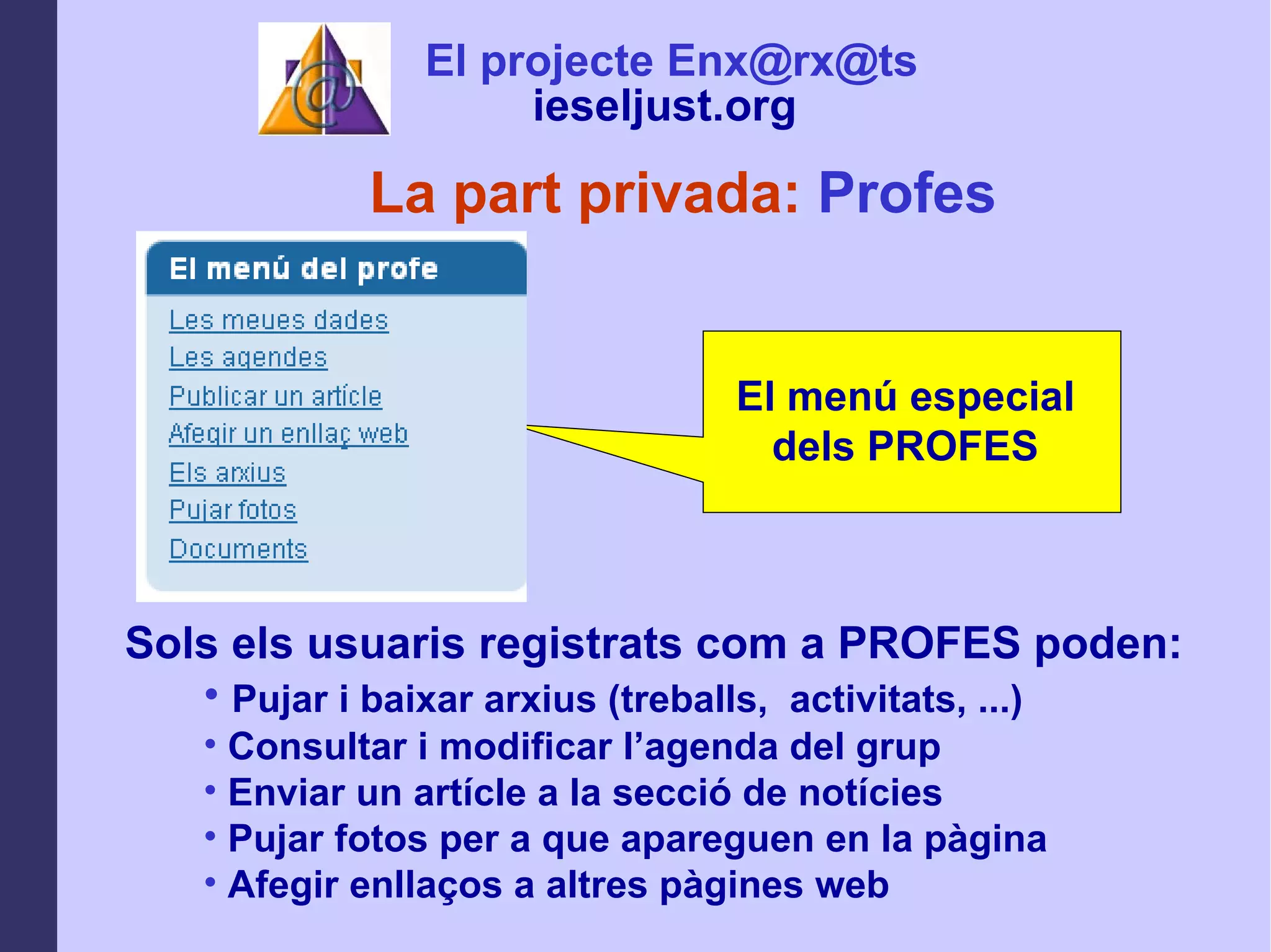 La part privada:  Profes El menú especial dels PROFES Sols els usuaris registrats com a PROFES poden: Pujar i baixar arxius (treballs,  activitats, ...) Consultar i modificar l’agenda del grup  Enviar un artícle a la secció de notícies Pujar fotos per a que apareguen en la pàgina Afegir enllaços a altres pàgines web El projecte Enx@rx@ts ieseljust.org   
