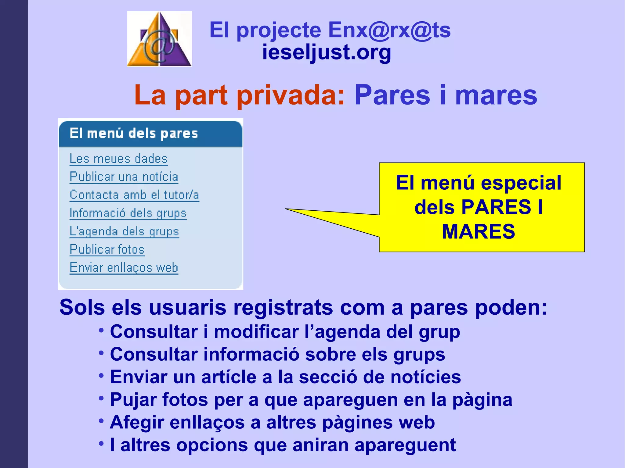 La part privada:  Pares i mares Sols els usuaris registrats com a pares poden: Consultar i modificar l’agenda del grup  Consultar informació sobre els grups Enviar un artícle a la secció de notícies Pujar fotos per a que apareguen en la pàgina Afegir enllaços a altres pàgines web I altres opcions que aniran apareguent El projecte Enx@rx@ts ieseljust.org   El menú especial dels PARES I MARES 