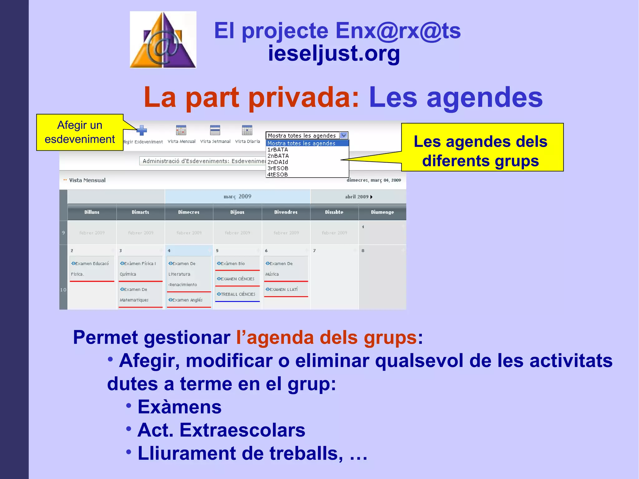 La part privada:  Les agendes Permet gestionar  l’agenda dels grups : Afegir, modificar o eliminar qualsevol de les activitats dutes a terme en el grup: Exàmens Act. Extraescolars Lliurament de treballs, … Afegir un esdeveniment El projecte Enx@rx@ts ieseljust.org   Les agendes dels diferents grups 