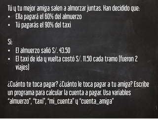Tú y tu mejor amiga salen a almorzar juntas. Han decidido que:
•  Ella pagará el 60% del almuerzo
•  Tú pagarás el 90% del taxi
Si:
•  El almuerzo salió S/. 43.50
•  El taxi de ida y vuelta costó S/. 11.50 cada tramo (fueron 2
viajes)
¿Cuánto te toca pagar? ¿Cuánto le toca pagar a tu amiga? Escribe
un programa para calcular la cuenta a pagar. Usa variables
“almuerzo”, “taxi”, “mi_cuenta” y “cuenta_amiga”
 