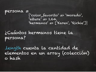 persona =
{‘color_favorito’ => ‘morado’,
‘altura’ => 1.64,
‘hermanos’ => [‘Karen’, ‘Richie’]}
¿Cuántos hermanos tiene la
persona?
.length cuenta la cantidad de
elementos en un array (colección)
o hash
 