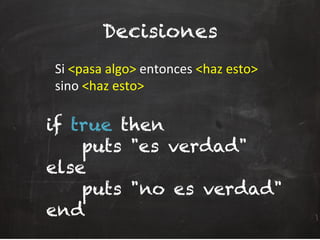 Decisiones
	
  Si	
  <pasa	
  algo>	
  entonces	
  <haz	
  esto>	
  
	
  sino	
  <haz	
  esto>	
  
if true then
puts "es verdad"
else
puts "no es verdad"
end
 