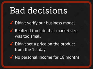 Bad decisions
✓ Didn’t verify our business model
✓ Realized too late that market size
  was too small
✓ Didn’t set a price on the product
  from the 1st day
✓ No personal income for 18 months
 