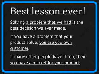 Best lesson ever!
Solving a problem that we had is the
best decision we ever made.
If you have a problem that your
product solve, you are you own
customer.
If many other people have it too, then
you have a market for your product.
 