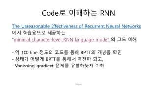 Code로 이해하는 RNN
The Unreasonable Effectiveness of Recurrent Neural Networks
에서 학습용으로 제공하는
“minimal character-level RNN language mode” 의 코드 이해
- 약 100 line 정도의 코드를 통해 BPTT의 개념을 확인
- 상태가 어떻게 BPTT를 통해서 역전파 되고,
- Vanishing gradient 문제를 유발하늦지 이해
freepsw
 