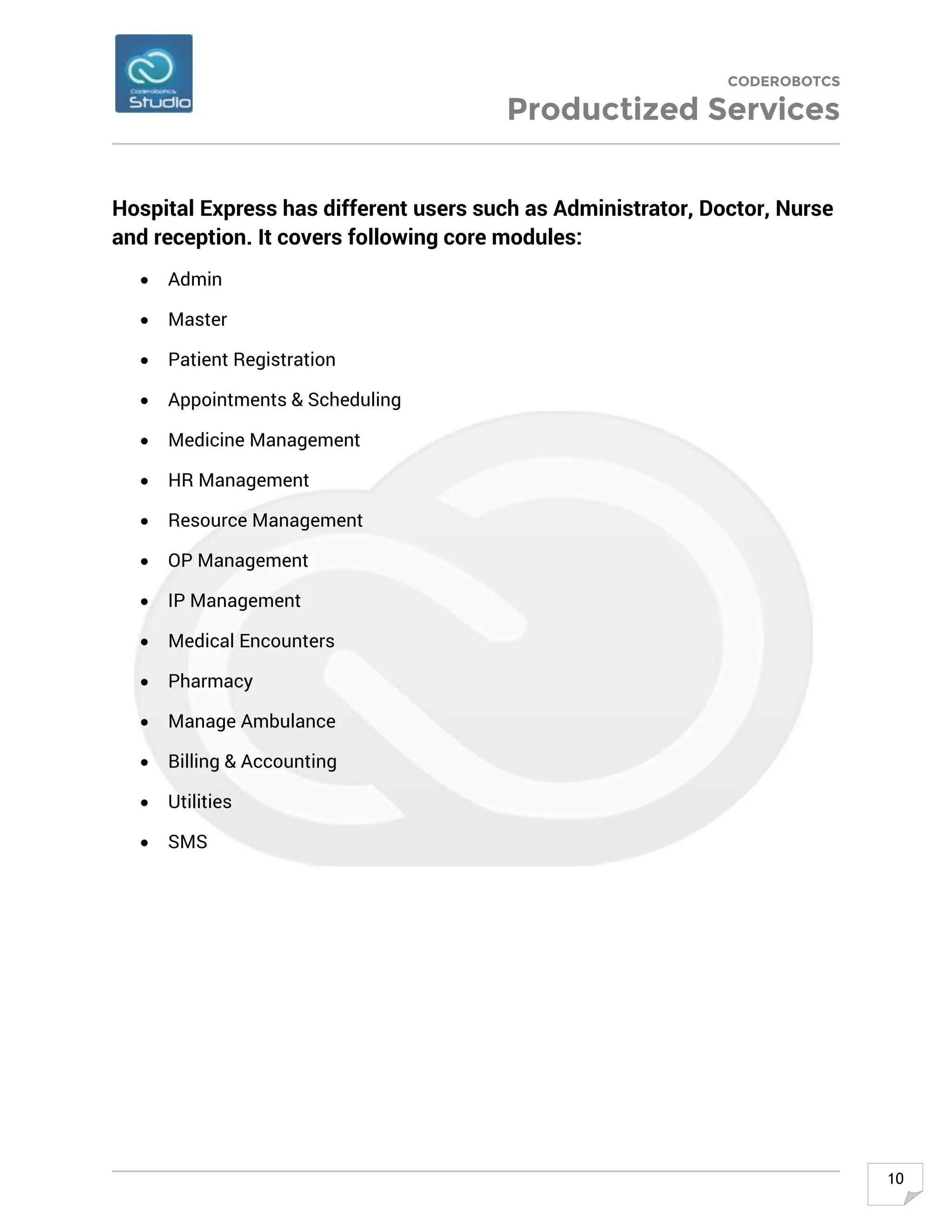 CODEROBOTCS
Productized Services
10
Hospital Express has different users such as Administrator, Doctor, Nurse
and reception. It covers following core modules:
• Admin
• Master
• Patient Registration
• Appointments & Scheduling
• Medicine Management
• HR Management
• Resource Management
• OP Management
• IP Management
• Medical Encounters
• Pharmacy
• Manage Ambulance
• Billing & Accounting
• Utilities
• SMS
 