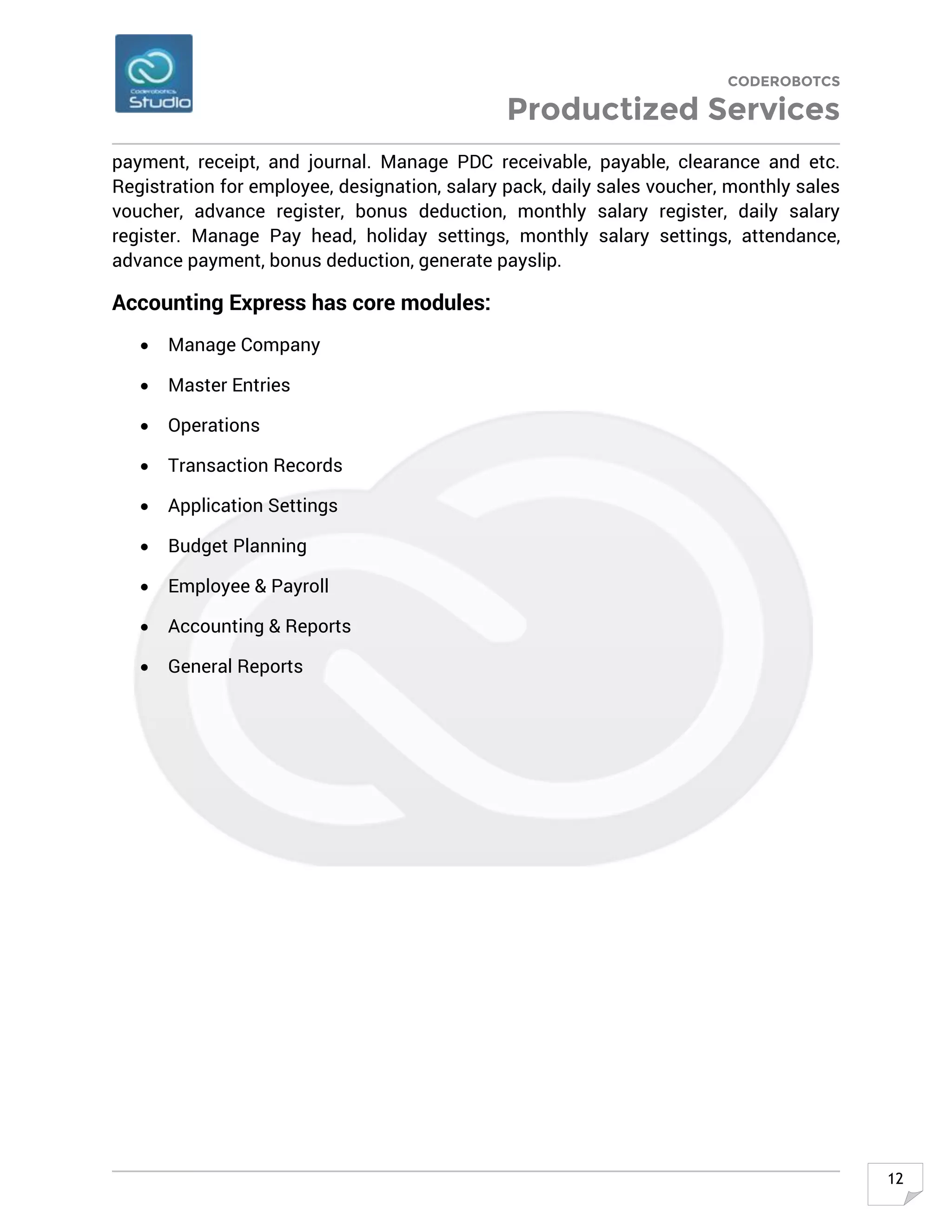 CODEROBOTCS
Productized Services
12
payment, receipt, and journal. Manage PDC receivable, payable, clearance and etc.
Registration for employee, designation, salary pack, daily sales voucher, monthly sales
voucher, advance register, bonus deduction, monthly salary register, daily salary
register. Manage Pay head, holiday settings, monthly salary settings, attendance,
advance payment, bonus deduction, generate payslip.
Accounting Express has core modules:
• Manage Company
• Master Entries
• Operations
• Transaction Records
• Application Settings
• Budget Planning
• Employee & Payroll
• Accounting & Reports
• General Reports
 