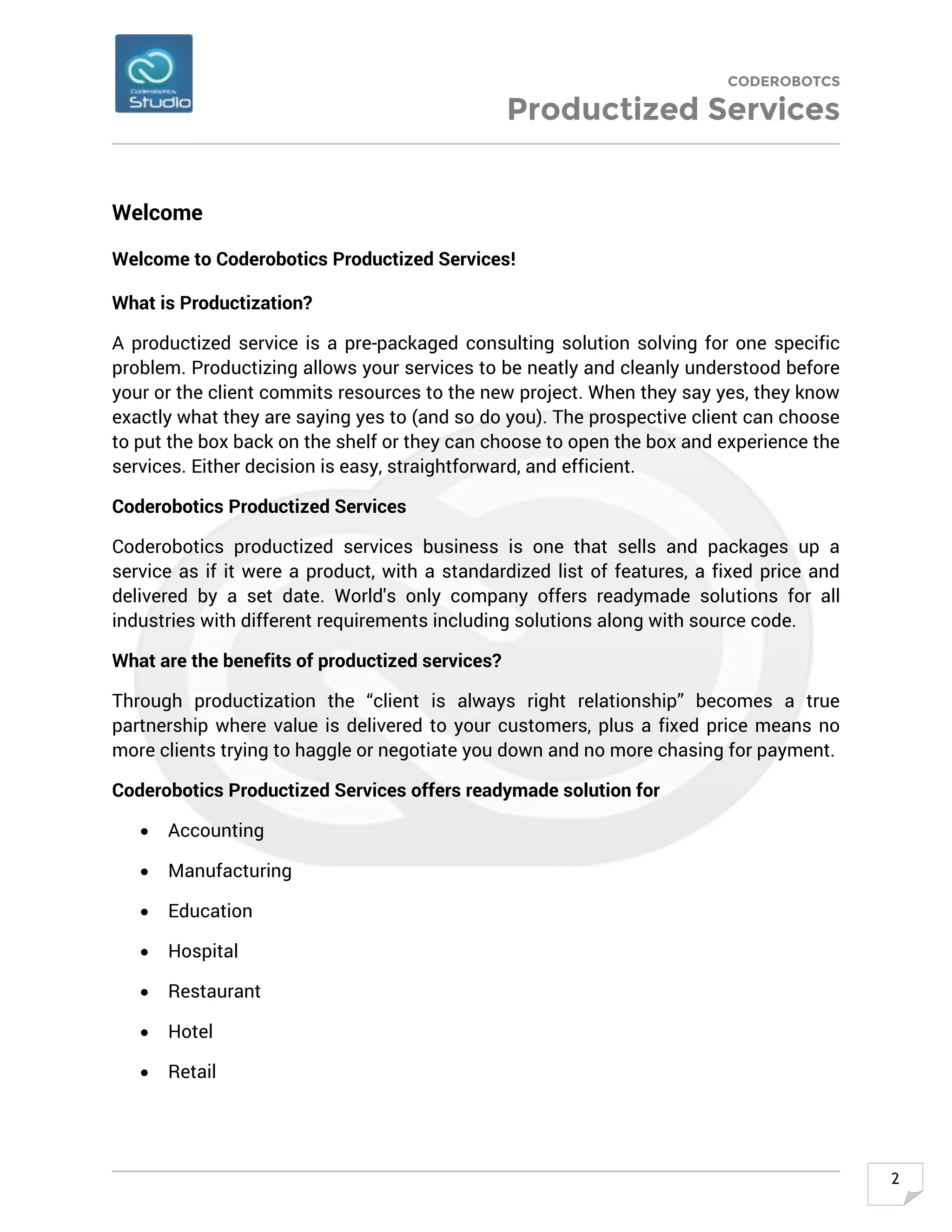 CODEROBOTCS
Productized Services
2
Welcome
Welcome to Coderobotics Productized Services!
What is Productization?
A productized service is a pre-packaged consulting solution solving for one specific
problem. Productizing allows your services to be neatly and cleanly understood before
your or the client commits resources to the new project. When they say yes, they know
exactly what they are saying yes to (and so do you). The prospective client can choose
to put the box back on the shelf or they can choose to open the box and experience the
services. Either decision is easy, straightforward, and efficient.
Coderobotics Productized Services
Coderobotics productized services business is one that sells and packages up a
service as if it were a product, with a standardized list of features, a fixed price and
delivered by a set date. World's only company offers readymade solutions for all
industries with different requirements including solutions along with source code.
What are the benefits of productized services?
Through productization the “client is always right relationship” becomes a true
partnership where value is delivered to your customers, plus a fixed price means no
more clients trying to haggle or negotiate you down and no more chasing for payment.
Coderobotics Productized Services offers readymade solution for
• Accounting
• Manufacturing
• Education
• Hospital
• Restaurant
• Hotel
• Retail
 