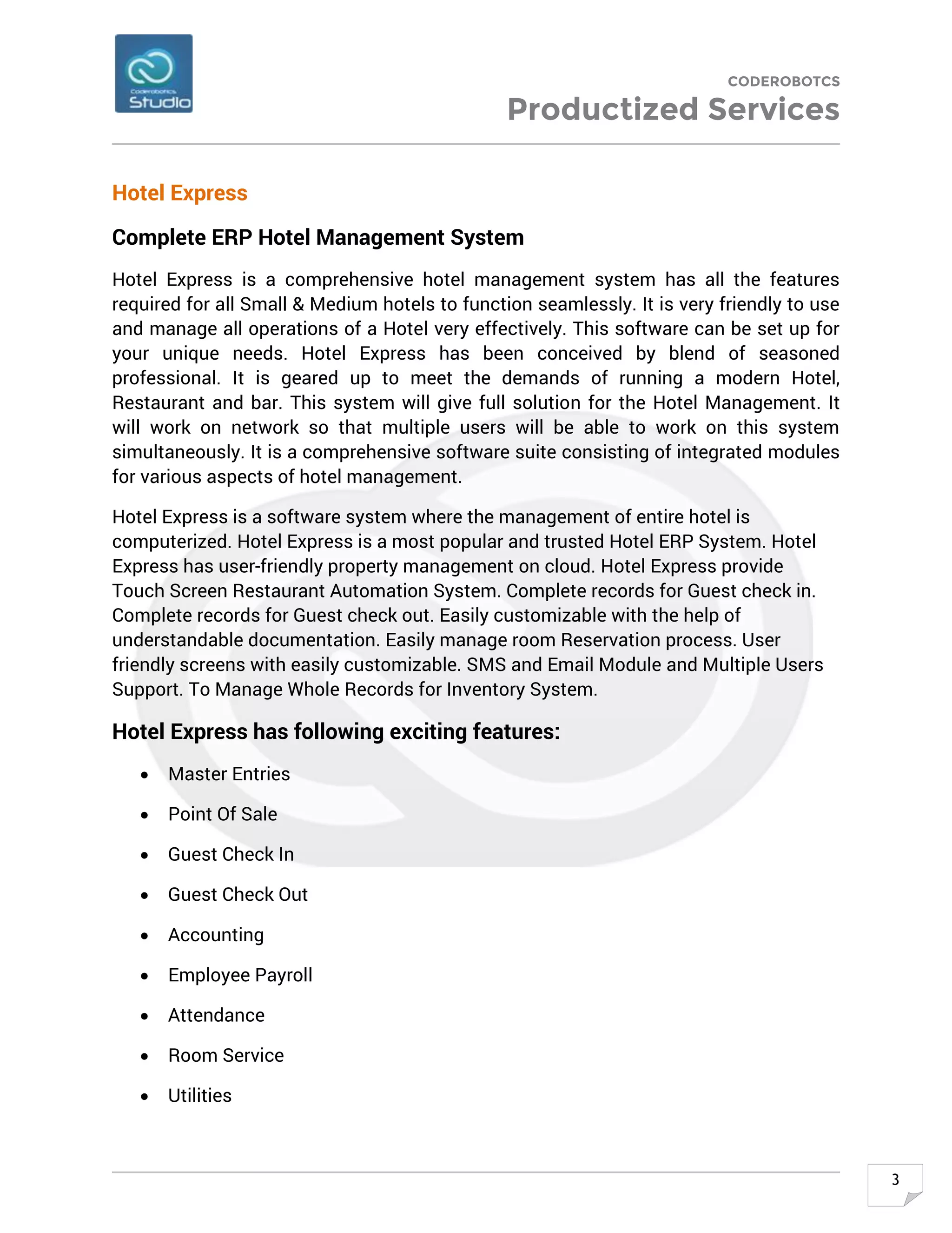 CODEROBOTCS
Productized Services
3
Hotel Express
Complete ERP Hotel Management System
Hotel Express is a comprehensive hotel management system has all the features
required for all Small & Medium hotels to function seamlessly. It is very friendly to use
and manage all operations of a Hotel very effectively. This software can be set up for
your unique needs. Hotel Express has been conceived by blend of seasoned
professional. It is geared up to meet the demands of running a modern Hotel,
Restaurant and bar. This system will give full solution for the Hotel Management. It
will work on network so that multiple users will be able to work on this system
simultaneously. It is a comprehensive software suite consisting of integrated modules
for various aspects of hotel management.
Hotel Express is a software system where the management of entire hotel is
computerized. Hotel Express is a most popular and trusted Hotel ERP System. Hotel
Express has user-friendly property management on cloud. Hotel Express provide
Touch Screen Restaurant Automation System. Complete records for Guest check in.
Complete records for Guest check out. Easily customizable with the help of
understandable documentation. Easily manage room Reservation process. User
friendly screens with easily customizable. SMS and Email Module and Multiple Users
Support. To Manage Whole Records for Inventory System.
Hotel Express has following exciting features:
• Master Entries
• Point Of Sale
• Guest Check In
• Guest Check Out
• Accounting
• Employee Payroll
• Attendance
• Room Service
• Utilities
 