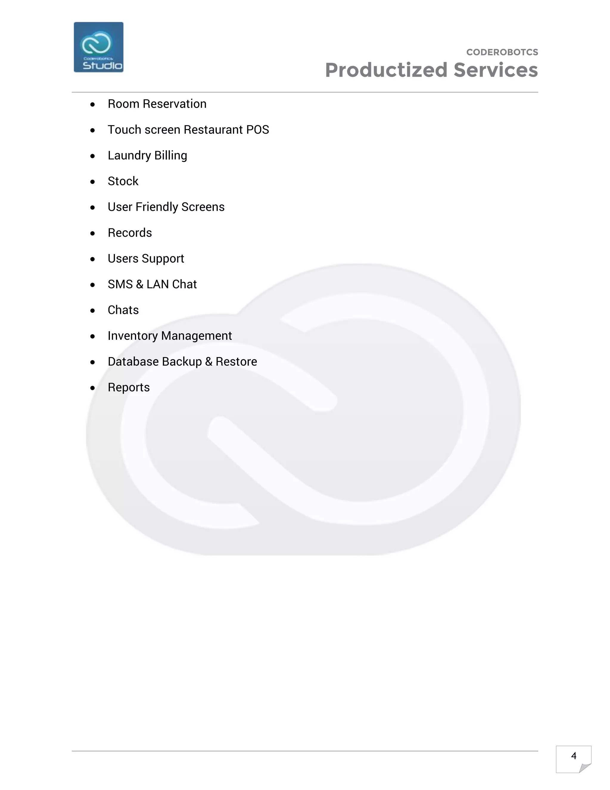 CODEROBOTCS
Productized Services
4
• Room Reservation
• Touch screen Restaurant POS
• Laundry Billing
• Stock
• User Friendly Screens
• Records
• Users Support
• SMS & LAN Chat
• Chats
• Inventory Management
• Database Backup & Restore
• Reports
 