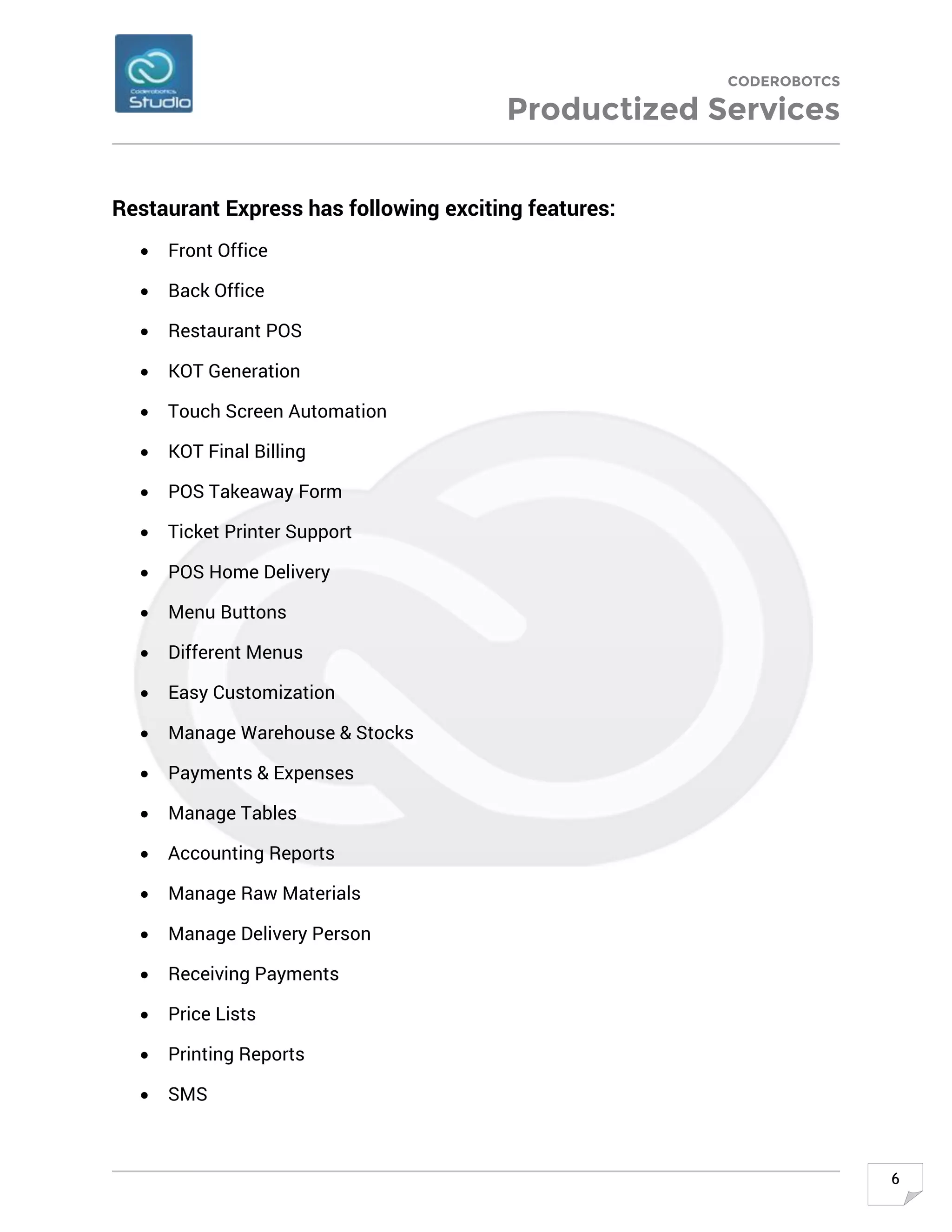 CODEROBOTCS
Productized Services
6
Restaurant Express has following exciting features:
• Front Office
• Back Office
• Restaurant POS
• KOT Generation
• Touch Screen Automation
• KOT Final Billing
• POS Takeaway Form
• Ticket Printer Support
• POS Home Delivery
• Menu Buttons
• Different Menus
• Easy Customization
• Manage Warehouse & Stocks
• Payments & Expenses
• Manage Tables
• Accounting Reports
• Manage Raw Materials
• Manage Delivery Person
• Receiving Payments
• Price Lists
• Printing Reports
• SMS
 
