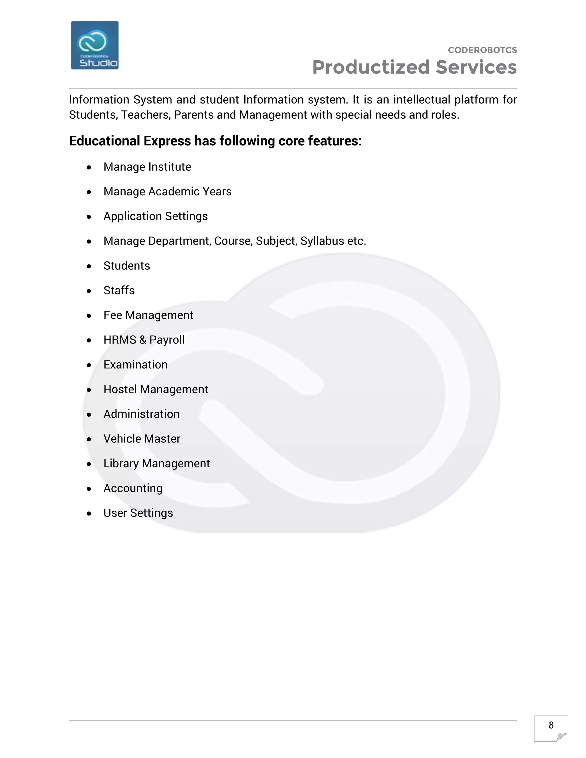 CODEROBOTCS
Productized Services
8
Information System and student Information system. It is an intellectual platform for
Students, Teachers, Parents and Management with special needs and roles.
Educational Express has following core features:
• Manage Institute
• Manage Academic Years
• Application Settings
• Manage Department, Course, Subject, Syllabus etc.
• Students
• Staffs
• Fee Management
• HRMS & Payroll
• Examination
• Hostel Management
• Administration
• Vehicle Master
• Library Management
• Accounting
• User Settings
 