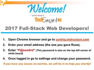 2017 Full-Stack Web Developers!
1. Open Chrome browser and go to centriq.instructure.com
2. Enter your email address (the one you gave Russ).
3. Enter “P@ssw0rd” (This password is also on the top left corner of
white board)
4. Once logged in go to settings and change your password.
If you have any issues no worries, we will be in to help you shortly!
Welcome!
 