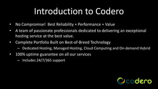 Introduction to Codero
• No Compromise! Best Reliability + Performance + Value
• A team of passionate professionals dedicated to delivering an exceptional
  hosting service at the best value.
• Complete Portfolio Built on Best-of-Breed Technology
    – Dedicated Hosting, Managed Hosting, Cloud Computing and On-demand Hybrid
• 100% uptime guarantee on all our services
    – Includes 24/7/365 support




                                                                     Company Confidential
 