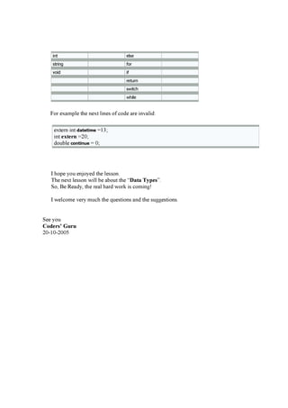i n t e ls e
s t r i n g f or
v oi d i f
r e t u r n
s wi t c h
wh i le
F or ex a m pl e the nex t l i nes of c ode a r e i nv a l i d:
ex ter n i nt d ateti m e = 13;
i nt e x te r n = 20 ;
doub l e c o n ti n u e = 0 ;
I hope you enjoyed the l esson.
T he nex t l esson w i l l b e a b out the “D ata T y p e s ”.
S o, B e R ea dy, the r ea l ha r d w or k i s c om i ng !
I w el c om e v er y m uc h the q uesti ons a nd the sug g esti ons.
S ee you
C o d e r s ’ G u r u
20 -10 -20 0 5
 