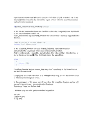 we have initialized them to 0 because we don’t want them to work in the first call to the
function (if they worked in the first call the expert advisor will open an order as soon as
we load it in the terminal).
if(current_direction != last_direction) //changed
In this line we compare the two static variables to check for changes between the last call
of our function and the current call.
If last_direction not equal current_direction that’s mean there’s a change happened in the
direction.
last_direction = current_direction;
return (last_direction);
In this case (last_direction not equal current_direction) we have to reset our
last_direction by assigning to it the value of the current_direction.
And we will return the value of the last_direction. This value will be 1 if the first line is
above the second line and 2 if the first line is below the second line.
else
{
return (0);
}
Else (last_direction is equal current_direction) there’s no change in the lines direction
and we have to return 0.
Our program will call this function in its start() function body and use the returned value
to determine the appropriate action.
In the coming part of this lesson we will know how did we call the function, and we will
know a lot about the very important trading functions.
To that day I hope you the best luck.
I welcome very much the questions and the suggestions.
See you
Coders’ Guru
01-12-2005
 