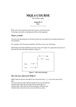 MQL4 COURSE
By Coders’ guru
(Appendix 1)
Bars
----------------------------
Ihave got a lot of questions about the mystery of the bars count.
I’m going to describe everything about Bars in this appendix.
What’s a BAR?
The bar is the dawning unit on the chart which you can specify by choosing the period of
the timeframe.
For example: The 30 minutes timeframe will draw a bar every 30 minutes.
MetaTrader (and other platforms) uses the values of to high, low, open and close prices to
draw the bar start and end boundaries. (Figure 1)
Figure 1 - Bar chart dawning
How the bars indexed in MQL4?
MQL4 indexes the bars from 0 (for the current bar) then 1, 2, 3 etc to the count of the
bars.
So, if you want to work with the current bar you use the index 0.
And the index of the previous bar (of the current bar) is 1.
And the index 100 is the bar 100 in the history (100 bars ago).
And the index of last bar is the count of all bars on chart.
 