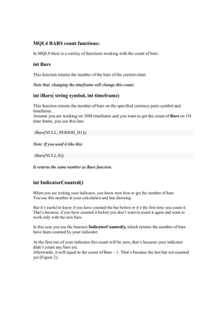 MQL4 BARS count functions:
In MQL4 there is a variety of functions working with the count of bars:
int Bars
This function returns the number of the bars of the current chart.
Note that, changing the timeframe will change this count.
int iBars( string symbol, int timeframe)
This function returns the number of bars on the specified currency pairs symbol and
timeframe.
Assume you are working on 30M timeframe and you want to get the count of Bars on 1H
time frame, you use this line:
iBars(NULL, PERIOD_H1));
Note: If you used it like this:
iBars(NULL,0));
It returns the same number as Bars function.
int IndicatorCounted()
When you are writing your indicator, you know now how to get the number of bars.
You use this number in your calculation and line dawning.
But it’s useful to know if you have counted the bar before or it’s the first time you count it.
That’s because, if you have counted it before you don’t want to count it again and want to
work only with the new bars.
In this case you use the function IndicatorCounted(), which returns the number of bars
have been counted by your indicator.
At the first run of your indicator this count will be zero, that’s because your indicator
didn’t count any bars yet.
Afterwards, it will equal to the count of Bars – 1. That’s because the last bar not counted
yet (Figure 2).
 