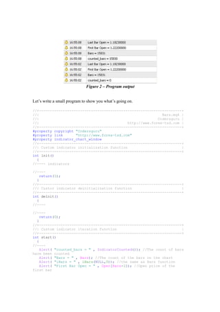 Figure 2 – Program output
Let’s write a small program to show you what’s going on.
//+------------------------------------------------------------------+
//| Bars.mq4 |
//| Codersguru |
//| http://www.forex-tsd.com |
//+------------------------------------------------------------------+
#property copyright "Codersguru"
#property link "http://www.forex-tsd.com"
#property indicator_chart_window
//+------------------------------------------------------------------+
//| Custom indicator initialization function |
//+------------------------------------------------------------------+
int init()
{
//---- indicators
//----
return(1);
}
//+------------------------------------------------------------------+
//| Custor indicator deinitialization function |
//+------------------------------------------------------------------+
int deinit()
{
//----
//----
return(0);
}
//+------------------------------------------------------------------+
//| Custom indicator iteration function |
//+------------------------------------------------------------------+
int start()
{
//----
Alert( "counted_bars = " , IndicatorCounted()); //The count of bars
have been counted
Alert( "Bars = " , Bars); //The count of the bars on the chart
Alert( "iBars = " , iBars(NULL,0)); //the same as Bars function
Alert( "First Bar Open = " , Open[Bars-1]); //Open price of the
first bar
 