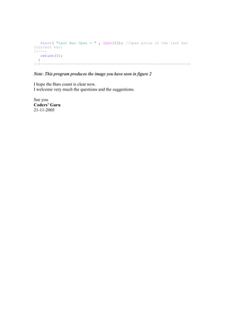 Alert( "Last Bar Open = " , Open[0]); //Open price of the last bar
(current bar)
//----
return(0);
}
//+------------------------------------------------------------------+
Note: This program produces the image you have seen in figure 2
I hope the Bars count is clear now.
I welcome very much the questions and the suggestions.
See you
Coders’ Guru
21-11-2005
 