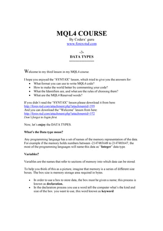 MQL4 COURSE
By Coders’ g u ru
w w w . f orex -t sd. c om
-3-
DATA TYPES
--------------------
Welcome to my thi rd lesson i n my M Q L 4 cou rse.
I hop e y ou enj oy ed the “ SY N T A X ” lesson, w hi ch tri ed to g i ve y ou the a nsw ers f or:
• W ha t f orma t y ou ca n u se to w ri te M Q L 4 cod e?
• H ow to ma k e the w orld better by commenti ng y ou r cod e?
• W ha t the Id enti f i ers a re, a nd w ha t a re the ru les of choosi ng them?
• W ha t a re the M Q L 4 R eserved w ord s?
If y ou d i d n’ t rea d the “ SY N T A X ” lesson p lea se d ow nloa d i t f rom here:
http :/ / f orex -tsd .com/ a tta chment.p hp ? a tta chmenti d = 39 9
A nd y ou ca n d ow nloa d the “ W elcome” lesson f rom here:
http :/ / f orex -tsd .com/ a tta chment.p hp ? a tta chmenti d = 37 2
Don’t f or g e t to l og i n f i r s t.
N ow , let’ s enjoy the D A T A T Y P E S.
W h a t ’ s t h e D a t a t yp e m ea n?
A ny p rog ra mmi ng la ng u a g e ha s a set of na mes of the memory rep resenta ti on of the d a ta .
F or ex a mp le i f the memory hold s nu mbers betw een -214 7 4 8 36 4 8 to 214 7 4 8 36 4 7 , the
most of the p rog ra mmi ng la ng u a g es w i ll na me thi s d a ta a s “ I nt eg er ” d a ta ty p e.
V a r i a b l es ?
V a ri a bles a re the na mes tha t ref er to secti ons of memory i nto w hi ch d a ta ca n be stored .
T o help y ou thi nk of thi s a s a p i ctu re, i ma g i ne tha t memory i s a seri es of d i f f erent si z e
box es. T he box si z e i s memory stora g e a rea req u i red i n by tes.
• In ord er to u se a box to store d a ta , the box mu st be g i ven a na me; thi s p rocess i s
k now n a s d ec l a r a t i on.
• In the d ecla ra ti on p rocess y ou u se a w ord tell the comp u ter w ha t’ s the k i nd a nd
si z e of the box y ou w a nt to u se, thi s w ord k now n a s k eyw or d .
 
