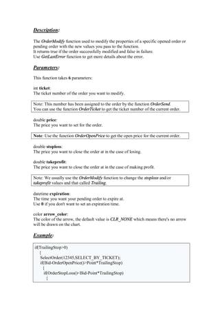 Description:
The OrderModify function used to modify the properties of a specific opened order or
pending order with the new values you pass to the function.
It returns true if the order successfully modified and false in failure.
Use GetLastError function to get more details about the error.
Parameters:
This function takes 6 parameters:
int ticket:
The ticket number of the order you want to modify.
Note: This number has been assigned to the order by the function OrderSend.
You can use the function OrderTicket to get the ticket number of the current order.
double price:
The price you want to set for the order.
Note: Use the function OrderOpenPrice to get the open price for the current order.
double stoploss:
The price you want to close the order at in the case of losing.
double takeprofit:
The price you want to close the order at in the case of making profit.
Note: We usually use the OrderModify function to change the stoploss and/or
takeprofit values and that called Trailing.
datetime expiration:
The time you want your pending order to expire at.
Use 0 if you don't want to set an expiration time.
color arrow_color:
The color of the arrow, the default value is CLR_NONE which means there's no arrow
will be drawn on the chart.
Example:
if(TrailingStop>0)
{
SelectOrder(12345,SELECT_BY_TICKET);
if(Bid-OrderOpenPrice()>Point*TrailingStop)
{
if(OrderStopLoss()<Bid-Point*TrailingStop)
{
 