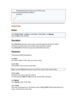 OrderModify(OrderTicket(),Ask-10*Point,Ask-
35*Point,OrderTakeProfit(),0,Blue);
return(0);
}
}
}
OrderClose:
Syntax:
bool OrderClose( int ticket, double lots, double price, int slippage,
color Color=CLR_NONE)
Description:
The OrderClose function used to close a specific opened order (by its ticket).
It returns true if the order successfully closed and false in failure.
Use GetLastError function to get more details about the error.
Parameters:
This function takes 5 parameters:
int ticket:
The ticket number of the order you want to close.
double lots:
The number of lots you use in the order.
Note: Use the OrderLots function to get the lots value of the current order.
double price:
The price you want to open the order at.
Use the functions Bid and Ask to get the current bid or ask price.
int slippage:
The slippage value of the order.
color Color:
The color of closing arrow, the default value is CLR_NONE which means there's no
arrow will be drawn on the chart.
 