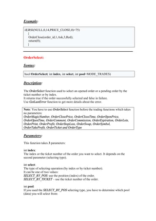 Example:
if(iRSI(NULL,0,14,PRICE_CLOSE,0)>75)
{
OrderClose(order_id,1,Ask,3,Red);
return(0);
}
OrderSelect:
Syntax:
bool OrderSelect( int index, int select, int pool=MODE_TRADES)
Description:
The OrderSelect function used to select an opened order or a pending order by the
ticket number or by index.
It returns true if the order successfully selected and false in failure.
Use GetLastError function to get more details about the error.
Note: You have to use OrderSelect function before the trading functions which takes
no parameters:
OrderMagicNumber, OrderClosePrice, OrderCloseTime, OrderOpenPrice,
OrderOpenTime, OrderComment, OrderCommission, OrderExpiration, OrderLots,
OrderPrint, OrderProfit, OrderStopLoss, OrderSwap, OrderSymbol,
OrderTakeProfit, OrderTicket and OrderType
Parameters:
This function takes 3 parameters:
int index:
The index or the ticket number of the order you want to select. It depends on the
second parameter (selecting type).
int select:
The type of selecting operation (by index or by ticket number).
It can be one of two values:
SELECT_BY_POS: use the position (index) of the order.
SELECT_BY_TICKET – use the ticket number of the order.
int pool:
If you used the SELECT_BY_POS selecting type, you have to determine which pool
(data) you will select from:
 