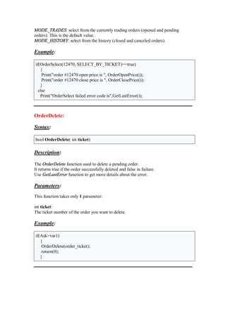 MODE_TRADES: select from the currently trading orders (opened and pending
orders). This is the default value.
MODE_HISTORY: select from the history (closed and canceled orders).
Example:
if(OrderSelect(12470, SELECT_BY_TICKET)==true)
{
Print("order #12470 open price is ", OrderOpenPrice());
Print("order #12470 close price is ", OrderClosePrice());
}
else
Print("OrderSelect failed error code is",GetLastError());
OrderDelete:
Syntax:
bool OrderDelete( int ticket)
Description:
The OrderDelete function used to delete a pending order.
It returns true if the order successfully deleted and false in failure.
Use GetLastError function to get more details about the error.
Parameters:
This function takes only 1 parameter:
int ticket:
The ticket number of the order you want to delete.
Example:
if(Ask>var1)
{
OrderDelete(order_ticket);
return(0);
}
 