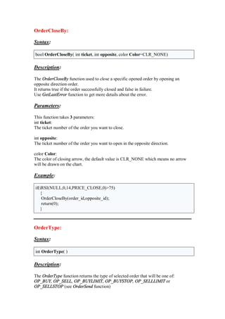 OrderCloseBy:
Syntax:
bool OrderCloseBy( int ticket, int opposite, color Color=CLR_NONE)
Description:
The OrderCloseBy function used to close a specific opened order by opening an
opposite direction order.
It returns true if the order successfully closed and false in failure.
Use GetLastError function to get more details about the error.
Parameters:
This function takes 3 parameters:
int ticket:
The ticket number of the order you want to close.
int opposite:
The ticket number of the order you want to open in the opposite direction.
color Color:
The color of closing arrow, the default value is CLR_NONE which means no arrow
will be drawn on the chart.
Example:
if(iRSI(NULL,0,14,PRICE_CLOSE,0)>75)
{
OrderCloseBy(order_id,opposite_id);
return(0);
}
OrderType:
Syntax:
int OrderType( )
Description:
The OrderType function returns the type of selected order that will be one of:
OP_BUY, OP_SELL, OP_BUYLIMIT, OP_BUYSTOP, OP_SELLLIMIT or
OP_SELLSTOP (see OrderSend function)
 