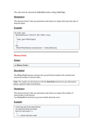 The order must be selected by OrderSelect before calling OrderType.
Parameters:
This function doesn’t take any parameters and returns an integer date type (the type of
selected order).
Example:
int order_type;
if(OrderSelect(12, SELECT_BY_POS)==true)
{
order_type=OrderType();
// ...
}
else
Print("OrderSelect() returned error - ",GetLastError());
HistoryTotal:
Syntax:
int HistoryTotal( )
Description:
The HistoryTotal function searches the account history loaded in the terminal and
returns the number of closed orders.
Note: We usually use this function with the OrderSelect function to get information
about a specific order in the history.
Parameters:
This function doesn’t take any parameters and returns an integer (the number of
closed orders in the history).
Use GetLastError function to get more details about the error.
Example:
// retrieving info from trade history
int i,hstTotal=HistoryTotal();
for(i=0;i<hstTotal;i++)
{
//---- check selection result
 