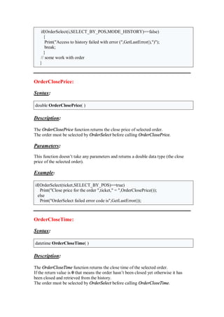 if(OrderSelect(i,SELECT_BY_POS,MODE_HISTORY)==false)
{
Print("Access to history failed with error (",GetLastError(),")");
break;
}
// some work with order
}
OrderClosePrice:
Syntax:
double OrderClosePrice( )
Description:
The OrderClosePrice function returns the close price of selected order.
The order must be selected by OrderSelect before calling OrderClosePrice.
Parameters:
This function doesn’t take any parameters and returns a double data type (the close
price of the selected order).
Example:
if(OrderSelect(ticket,SELECT_BY_POS)==true)
Print("Close price for the order ",ticket," = ",OrderClosePrice());
else
Print("OrderSelect failed error code is",GetLastError());
OrderCloseTime:
Syntax:
datetime OrderCloseTime( )
Description:
The OrderCloseTime function returns the close time of the selected order.
If the return value is 0 that means the order hasn’t been closed yet otherwise it has
been closed and retrieved from the history.
The order must be selected by OrderSelect before calling OrderCloseTime.
 