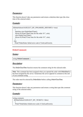 Parameters:
This function doesn’t take any parameters and returns a datetime data type (the close
time of the selected order).
Example:
if(OrderSelect(10,SELECT_BY_POS,MODE_HISTORY)==true)
{
datetime ctm=OrderOpenTime();
if(ctm>0) Print("Open time for the order 10 ", ctm);
ctm=OrderCloseTime();
if(ctm>0) Print("Close time for the order 10 ", ctm);
}
else
Print("OrderSelect failed error code is",GetLastError());
OrderComment:
Syntax:
string OrderComment( )
Description:
The OrderCloseTime function returns the comment string for the selected order.
Note: This comment has been assigned when you opened the order with OrderSend or
has been assigned by the server. Sometimes the server append its comment at the end
of you comment string.
The order must be selected by OrderSelect before calling OrderCloseTime.
Parameters:
This function doesn’t take any parameters and returns a string data type (the comment
string of the selected order).
Example:
string comment;
if(OrderSelect(10,SELECT_BY_TICKET)==false)
{
Print("OrderSelect failed error code is",GetLastError());
 