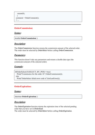 return(0);
}
comment = OrderComment();
// ...
OrderCommission:
Syntax:
double OrderCommission( )
Description:
The OrderCommission function returns the commission amount of the selected order.
The order must be selected by OrderSelect before calling OrderCommission.
Parameters:
This function doesn’t take any parameters and returns a double data type (the
commission amount of the selected order).
Example:
if(OrderSelect(10,SELECT_BY_POS)==true)
Print("Commission for the order 10 ",OrderCommission());
else
Print("OrderSelect failed error code is",GetLastError());
OrderExpiration:
Syntax:
datetime OrderExpiration( )
Description:
The OrderExpiration function returns the expiration time of the selected pending
order that you have set in OrderSend.
The order must be selected by OrderSelect before calling OrderExpiration.
 