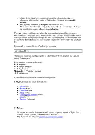 • It help s i f y ou g i ve a box a mea ni ng f u l na me tha t rela tes to the ty p e of
i nf orma ti on w hi ch ma k e i t ea si er to f i nd the d a ta , thi s na me i s the v a r i a b l e
c ons t a nt .
• D a ta i s p la ced i nto a box by a s s i g ni ng the d a ta to the box .
• W hen w e set the va lu e of the box y ou ha ve crea ted i n the sa me li ne y ou d ecla red
the va ri a ble; thi s p rocess i s k now n a s i ni t i a l i z a t i on.
W hen w e crea te a va ri a ble w e a re telli ng the comp u ter tha t w e w a nt hi m to a ssi g n a
sp eci f i ed memory leng th (i n by tes) to ou r va ri a ble, si nce stori ng a si mp le nu mber, a letter
or a la rg e nu mber i s not g oi ng to occu p y the sa me sp a ce i n memory , so the comp u ter w i ll
a sk u s w ha t’ s the k i nd of d a ta a nd how mu ch the leng th of the d a ta ? T ha t i s the D a ta ty p e
f or.
F or ex a mp le i f w e sa i d thi s li ne of cod e to the comp u ter:
i nt M y V a ra i ble= 0 ;
T ha t’ s mea n w e a re a sk i ng the comp u ter to set a block of 4 by tes leng th to ou r va ri a ble
na med “ M y V a ra i a ble” .
In the p revi ou s ex a mp le w e ha ve u sed :
i nt Key w ord
i nt Integ er d a ta ty p e.
i nt D ecla ra ti on
M yV a r a i b l e V a ri a ble’ s consta nt.
= 0 Ini ti a li z a ti on
W e w i ll k now more a bou t va ri a bles i n a comi ng lesson.
In M Q L 4 , these a re the k i nd s of D a ta ty p es:
• Integ er (i nt)
• B oolea n (bool)
• C ha ra cter (cha r)
• Stri ng (stri ng )
• F loa ti ng -p oi nt nu mber (d ou ble)
• C olor (color)
• D a teti me (d a teti me)
1- I n t e g e r
A n i nteg er, i s a nu mber tha t ca n sta rt w i th a + or a - si g n a nd i s ma d e of d i g i ts. A nd
i ts ra ng e va lu e i s betw een -214 7 4 8 36 4 8 to 214 7 4 8 36 4 7 .
M Q L 4 p resents the i nteg er i n d eci ma l or hex a d eci ma l f orma t.
 