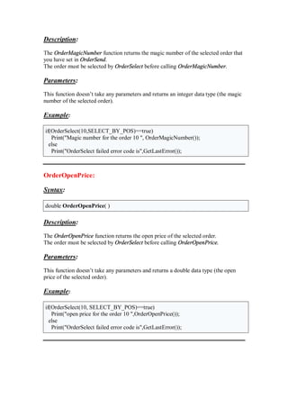Description:
The OrderMagicNumber function returns the magic number of the selected order that
you have set in OrderSend.
The order must be selected by OrderSelect before calling OrderMagicNumber.
Parameters:
This function doesn’t take any parameters and returns an integer data type (the magic
number of the selected order).
Example:
if(OrderSelect(10,SELECT_BY_POS)==true)
Print("Magic number for the order 10 ", OrderMagicNumber());
else
Print("OrderSelect failed error code is",GetLastError());
OrderOpenPrice:
Syntax:
double OrderOpenPrice( )
Description:
The OrderOpenPrice function returns the open price of the selected order.
The order must be selected by OrderSelect before calling OrderOpenPrice.
Parameters:
This function doesn’t take any parameters and returns a double data type (the open
price of the selected order).
Example:
if(OrderSelect(10, SELECT_BY_POS)==true)
Print("open price for the order 10 ",OrderOpenPrice());
else
Print("OrderSelect failed error code is",GetLastError());
 