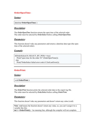 OrderOpenTime:
Syntax:
datetime OrderOpenTime( )
Description:
The OrderOpenTime function returns the open time of the selected order.
The order must be selected by OrderSelect before calling OrderOpenTime.
Parameters:
This function doesn’t take any parameters and returns a datetime data type (the open
time of the selected order).
Example:
if(OrderSelect(10, SELECT_BY_POS)==true)
Print("open time for the order 10 ",OrderOpenTime());
else
Print("OrderSelect failed error code is",GetLastError());
OrderPrint:
Syntax:
void OrderPrint( )
Description:
The OrderPrint function prints the selected order data to the expert log file.
The order must be selected by OrderSelect before calling OrderPrint.
Parameters:
This function doesn’t take any parameters and doesn’t return any value (void).
Note: void means the function doesn’t return any value, so, you can’t assign it to a
variable like this:
int i = OrderPrint(); //no meaning line, although the compiler will not complain.
 