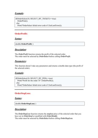 Example:
if(OrderSelect(10, SELECT_BY_TICKET)==true)
OrderPrint();
else
Print("OrderSelect failed error code is",GetLastError());
OrderProfit:
Syntax:
double OrderProfit( )
Description:
The OrderProfit function returns the profit of the selected order.
The order must be selected by OrderSelect before calling OrderProfit.
Parameters:
This function doesn’t take any parameters and returns a double data type (the profit of
the selected order).
Example:
if(OrderSelect(10, SELECT_BY_POS)==true)
Print("Profit for the order 10 ",OrderProfit());
else
Print("OrderSelect failed error code is",GetLastError());
OrderStopLoss:
Syntax:
double OrderStopLoss( )
Description:
The OrderStopLoss function returns the stoploss price of the selected order that you
have set in OrderSend or modified with OrderModify.
The order must be selected by OrderSelect before calling OrderStopLoss.
 