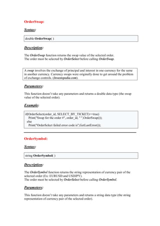 OrderSwap:
Syntax:
double OrderSwap( )
Description:
The OrderSwap function returns the swap value of the selected order.
The order must be selected by OrderSelect before calling OrderSwap.
A swap involves the exchange of principal and interest in one currency for the same
in another currency. Currency swaps were originally done to get around the problem
of exchange controls. (Investopedia.com).
Parameters:
This function doesn’t take any parameters and returns a double data type (the swap
value of the selected order).
Example:
if(OrderSelect(order_id, SELECT_BY_TICKET)==true)
Print("Swap for the order #", order_id, " ",OrderSwap());
else
Print("OrderSelect failed error code is",GetLastError());
OrderSymbol:
Syntax:
string OrderSymbol( )
Description:
The OrderSymbol function returns the string representation of currency pair of the
selected order (Ex: EURUSD and USDJPY).
The order must be selected by OrderSelect before calling OrderSymbol.
Parameters:
This function doesn’t take any parameters and returns a string data type (the string
representation of currency pair of the selected order).
 