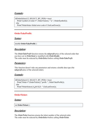 Example:
if(OrderSelect(12, SELECT_BY_POS)==true)
Print("symbol of order #", OrderTicket(), " is ", OrderSymbol());
else
Print("OrderSelect failed error code is",GetLastError());
OrderTakeProfit:
Syntax:
double OrderTakeProfit( )
Description:
The OrderTakeProfit function returns the takeprofit price of the selected order that
you have set in OrderSend or modified with OrderModify.
The order must be selected by OrderSelect before calling OrderTakeProfit.
Parameters:
This function doesn’t take any parameters and returns a double data type (the
takeprofit price of the selected order).
Example:
if(OrderSelect(12, SELECT_BY_POS)==true)
Print("Order #",OrderTicket()," profit: ", OrderTakeProfit());
else
Print("OrderSelect() âَ ً‫ه‬ë îّè‫ل‬êَ- ",GetLastError());
OrderTicket:
Syntax:
int OrderTicket( )
Description:
The OrderTicket function returns the ticket number of the selected order.
The order must be selected by OrderSelect before calling OrderTicket.
 