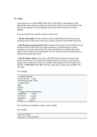 6- Co l o r
C olor d a ta ty p e i s a sp eci a l M Q L 4 d a ta ty p e, w hi ch hold s a color a p p ea rs on the
M eta T ra d er cha rt w hen y ou crea te y ou r ow n E x p ert A d vi sor or C u stom Ind i ctor a nd
the u ser ca n cha ng e i t f rom the p rop erty ta b of y ou r E x p ert A d vi sor or C u stom
Ind i ctor.
Y ou ca n set the C olor va ri a ble consta nt i n three w a y s:
1- B y t h e c ol or na m e: F or the w ell k now colors (ca lled W eb C olors Set) y ou ca n
a ssi g n the na me of the color to the color va ri a ble, see the li st of the W eb C olors Set.
2- B y C h a r a c t er r ep r es ent a t i on (M Q L 4 na med i t thi s na me): In thi s method y ou u se
the k ey w ord (C ) f ollow ed by tw o si g na l q u ota ti ons ('). B etw een the tw o si g na l
q u ota ti ons y ou set the va lu e of the red , g reen a nd blu e (k now a s R G B va lu e of the
color). T hese va lu es ha ve to be betw een: 0 to 255. A nd y ou ca n w ri te these va lu es i n
d eci ma l or hex a d eci ma l f orma t.
3- B y t h e i nt eg er v a l u e: E very color i n the W eb C olors Set ha s i ts i nteg er va lu e
w hi ch y ou ca n w ri te i t i n d eci ma l or hex a d eci ma l f orma t. A nd y ou ca n a ssi g n the
Integ er va lu e of the color to the color va ri a ble. T he hex a d eci ma l color f orma t look s
li k e thi s: 0 x B B G G R R w here B B i s the blu e va lu e, G G i s g reen va lu e a nd R R i s the
red va lu e.
F or ex a mp le:
/ / sy mbol consta nts
C '128 ,128 ,128 ' / / g ra y
C '0 x 0 0 ,0 x 0 0 ,0 x F F ' / / blu e
/ / na med color
R ed
Y ellow
B la ck
/ / i nteg er-va lu ed rep resenta ti on
0 x F F F F F F / / w hi te
16 7 7 7 215 / / w hi te
0 x 0 0 8 0 0 0 / / g reen
327 6 8 / / g reen
W e u se the k ey w ord c ol or to crea te a color va ri a ble.
F or ex a mp le:
color clr1= R ed ;
color clr1= C '128 ,128 ,128 ' ;
 