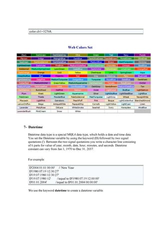color clr1= 327 6 8 ;
W e b Co l o r s Se t
Black D ar kG r e e n D ar kS lat e G r ay O li v e G r e e n T e al N av y P u r p le
M ar o o n I n d i g o M i d n i g h t Blu e D ar kBlu e D ar kO li v e G r e e n S ad d le Br o w n F o r e s t G r e e n O li v e D r ab
S e aG r e e n D ar kG o ld e n r o d D ar kS lat e Blu e S i e n n a M e d i u m Blu e Br o w n D ar kT u r q u o i s e D i m G r ay
L i g h t S e aG r e e n D ar kV i o le t F i r e Br i ck M e d i u m V i o le t R e d M e d i u m S e aG r e e n C h o co lat e C r i m s o n S t e e lBlu e
G o ld e n r o d M e d i u m S p r i n g G r e e n L aw n G r e e n C ad e t Blu e D ar kO r ch i d Y e llo w G r e e n L i m e G r e e n O r an g e R e d
D ar kO r an g e O r an g e G o ld Y e llo w C h ar t r e u s e L i m e S p r i n g G r e e n A q u a
D e e p S ky Blu e Blu e M ag e n t a R e d G r ay S lat e G r ay P e r u Blu e V i o le t
L i g h t S lat e G r ay D e e p P i n k M e d i u m T u r q u o i s e D o d g e r Blu e T u r q u o i s e R o y alBlu e S lat e Blu e D ar kK h aki
I n d i an R e d M e d i u m O r ch i d G r e e n Y e llo w M e d i u m A q u am ar i n e D ar kS e aG r e e n T o m at o R o s y Br o w n O r ch i d
M e d i u m P u r p le P ale V i o le t R e d C o r al C o r n f lo w e r Blu e D ar kG r ay S an d y Br o w n M e d i u m S lat e Blu e T an
D ar kS alm o n Bu r ly W o o d H o t P i n k S alm o n V i o le t L i g h t C o r al S ky Blu e L i g h t S alm o n
P lu m K h aki L i g h t G r e e n A q u am ar i n e S i lv e r L i g h t S ky Blu e L i g h t S t e e lBlu e L i g h t Blu e
P ale G r e e n T h i s t le P o w d e r Blu e P ale G o ld e n r o d P ale T u r q u o i s e L i g h t G r e y W h e at N av aj o W h i t e
M o ccas i n L i g h t P i n k G ai n s b o r o P e ach P u f f P i n k Bi s q u e L i g h t G o ld e n R o d Blan ch e d A lm o n d
L e m o n C h i f f o n Be i g e A n t i q u e W h i t e P ap ay aW h i p C o r n s i lk L i g h t Y e llo w L i g h t C y an L i n e n
L av e n d e r M i s t y R o s e O ld L ace W h i t e S m o ke S e as h e ll I v o r y H o n e y d e w A li ce Blu e
L av e n d e r Blu s h M i n t C r e am S n o w W h i t e
7- Da t e t i m e
D a teti me d a ta ty p e i s a sp eci a l M Q L 4 d a ta ty p e, w hi ch hold s a d a te a nd ti me d a ta .
Y ou set the D a teti me va ri a ble by u si ng the k ey w ord (D ) f ollow ed by tw o si g na l
q u ota ti ons ('). B etw een the tw o si g na l q u ota ti ons y ou w ri te a cha ra cter li ne consi sti ng
of 6 p a rts f or va lu e of y ea r, month, d a te, hou r, mi nu tes, a nd second s. D a teti me
consta nt ca n va ry f rom J a n 1, 19 7 0 to D ec 31, 20 37 .
F or ex a mp le:
D '20 0 4 .0 1.0 1 0 0 :0 0 ' / / N ew Y ea r
D '19 8 0 .0 7 .19 12:30 :27 '
D '19 .0 7 .19 8 0 12:30 :27 '
D '19 .0 7 .19 8 0 12' / / eq u a l to D '19 8 0 .0 7 .19 12:0 0 :0 0 '
D '0 1.0 1.20 0 4 ' / / eq u a l to D '0 1.0 1.20 0 4 0 0 :0 0 :0 0 '
W e u se the k ey w ord d a t et i m e to crea te a d a teti me va ri a ble.
 