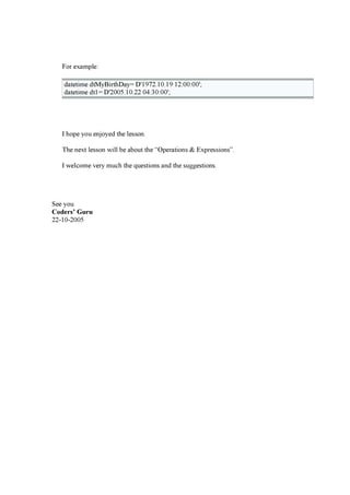 F or ex a mp le:
d a teti me d tM y B i rthD a y = D '19 7 2.10 .19 12:0 0 :0 0 ';
d a teti me d t1= D '20 0 5.10 .22 0 4 :30 :0 0 ';
I hop e y ou enj oy ed the lesson.
T he nex t lesson w i ll be a bou t the “ O p era ti ons & E x p ressi ons” .
I w elcome very mu ch the q u esti ons a nd the su g g esti ons.
See y ou
C od er s ’ G u r u
22-10 -20 0 5
 