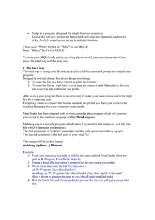 • S cri p t i s a p rog ra m d esi g n ed f or si n g le f un cti on ex ecuti on .
U n li k e the Ad v i sor, scri p ts a re b ei n g held on ly on ce (on d ema n d ) , a n d n ot b y
ti ck s. An d of course ha s n o access to indicator functions.
These w ere “W ha t” MQL4 i s? “W hy ” to use MQL4?
N ow , “W here” d o I w ri te MQL4?
To w ri te y our MQL4 cod e a n d a s a n y thi n g else i n w orld , y ou ca n choose on e of tw o
w a y s, the ha rd w a y a n d the ea sy w a y .
1- T h e h a r d w a y
The ha rd w a y i s usi n g y our f a v ori te tex t ed i tor a n d the comma n d p romp t to comp i le y our
p rog ra m.
N otep a d i s n ot b a d choi ce, b ut d o n ot f org et tw o thi n g s:
1- To sa v e the f i le y ou ha v e crea ted i n p la i n tex t f orma t.
2- To sa v e the f i le a s .mp 4 (tha t’ s to b e ea sy to reop en i t w i th Meta ed i tor) , b ut y ou
ca n sa v e i t a s a n y ex ten si on y ou p ref er.
Af ter sa v i n g y our p rog ra m there i s a n ex tra step to ma k e y our cod e comes out to the li g ht.
It’s the Compiling step.
C omp i li n g mea n s to con v ert the huma n rea d a b le scri p t tha t y ou ha v e j ust w rote to the
ma chi n e la n g ua g e tha t y our comp uter un d ersta n d s.
Meta Tra d er ha s b een shi p p ed w i th i ts ow n comp i ler (the p rog ra m w hi ch w i ll con v ert
y our scri p t to the ma chi n e la n g ua g e) ca lled Me t a La n g .e x e .
Meta la n g .ex e i s a con sole p rog ra m w hi ch ta k es 2 p a ra meters a n d outp ut a n .ex 4 f i le (the
f i le w hi ch Meta tra d er un d ersta n d s) .
The f i rst p a ra meter i s “op ti on s” p a ra meter a n d the on ly op ti on a v a i la b le i s –q q ui t
The secon d p a ra meter i s the f ull p a th to y our .mq l f i le.
The sy n ta x w i ll b e i n thi s f orma t.
m e t a l a n g [ o p t i o n s … ] f i l e n a m e
E x a mp le
1- F i n d y our meta la n g .ex e p a th, i t w i ll b e the sa me p a th of Meta Tra d er (here my
p a th i s D :P rog ra m F i lesMeta Tra d er 4)
2- C rea te a b a tch f i le a n d n a me i t comp i le.b a t (or a n y n a me y ou p ref er) .
3- W ri te these li n es i n to the b a t f i le then sa v e i t.
cd D : P r ogr a m F ilesM eta T r a d er 4
meta la ng -q " D : P r ogr a m F ilesM eta T r a d er 4 my _ f ir st_ mq l4 _ scr ipt. mq 4 "
(D on ’ t f org et to cha n g e the p a th to y ou Meta Tra d er i n sta lled p a th)
4- R un the b a tch f i le a n d i f y ou a re luck y p erson li k e me y ou w i ll g et a screen li k e
thi s.
 