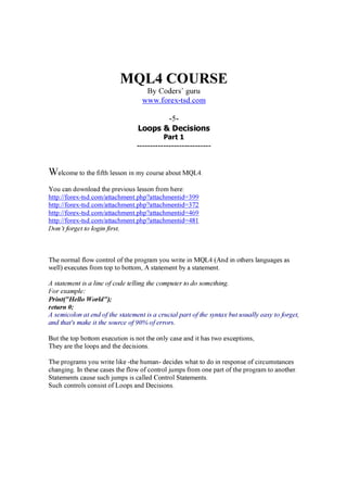 MQL4 COURSE
By Coders’ g u ru
www.forex-t sd.c om
-5-
Loops & Decisions
Part 1
----------------------------
We l c om e to th e fifth l e sson in m y c ou r se a b ou t M Q L 4 .
Y ou c a n d ow n l oa d th e p r e v iou s l e sson fr om h e r e :
h ttp :/ / for e x -tsd .c om / a tta c h m e n t.p h p ? a tta c h m e n tid =3 9 9
h ttp :/ / for e x -tsd .c om / a tta c h m e n t.p h p ? a tta c h m e n tid =3 7 2
h ttp :/ / for e x -tsd .c om / a tta c h m e n t.p h p ? a tta c h m e n tid =4 6 9
h ttp :/ / for e x -tsd .c om / a tta c h m e n t.p h p ? a tta c h m e n tid =4 8 1
Don’t forget to login first.
Th e n or m a l fl ow c on tr ol of th e p r og r a m y ou w r ite in M Q L 4 ( A n d in oth e r s l a n g u a g e s a s
w e l l ) e x e c u te s fr om top to b ottom , A sta te m e n t b y a sta te m e n t.
A sta tem ent is a line of c od e telling th e c om p u ter to d o som eth ing.
F or ex a m p le:
Print("Hello World");
retu rn 0 ;
A sem ic olon a t end of th e sta tem ent is a c ru c ia l p a rt of th e sy nta x b u t u su a lly ea sy to forget,
a nd th a t' s m a k e it th e sou rc e of 9 0 % of errors.
B u t th e top b ottom e x e c u tion is n ot th e on l y c a se a n d it h a s tw o e x c e p tion s,
Th e y a r e th e l oop s a n d th e d e c ision s.
Th e p r og r a m s y ou w r ite l ik e -th e h u m a n - d e c id e s w h a t to d o in r e sp on se of c ir c u m sta n c e s
c h a n g in g . I n th e se c a se s th e fl ow of c on tr ol j u m p s fr om on e p a r t of th e p r og r a m to a n oth e r .
Sta te m e n ts c a u se su c h j u m p s is c a l l e d Con tr ol Sta te m e n ts.
Su c h c on tr ol s c on sist of L oop s a n d D e c ision s.
 