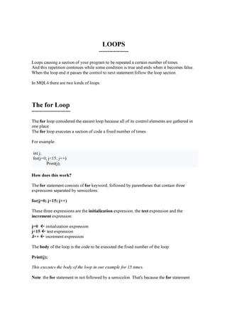 LOOPS
-----------------
L oop s c a u sin g a se c tion of y ou r p r og r a m to b e r e p e a te d a c e r ta in n u m b e r of tim e s.
A n d th is r e p e tition c on tin u e s w h il e som e c on d ition is tr u e a n d e n d s w h e n it b e c om e s fa l se .
W h e n th e l oop e n d it p a sse s th e c on tr ol to n e x t sta te m e n t fol l ow th e l oop se c tion .
I n M Q L 4 th e r e a r e tw o k in d s of l oop s:
T h e f o r Lo o p
--------------------------
Th e fo r l oop c on sid e r e d th e e a sie st l oop b e c a u se a l l of its c on tr ol e l e m e n ts a r e g a th e r e d in
on e p l a c e .
Th e fo r l oop e x e c u te s a se c tion of c od e a fix e d n u m b e r of tim e s.
F or e x a m p l e :
in t j ;
for ( j =0 ; j < 15 ; j + + )
P r in t( j );
H o w d o e s t h is w o r k ?
Th e fo r sta te m e n t c on sists of fo r k e y w or d , fol l ow e d b y p a r e n th e se s th a t c on ta in th r e e
e x p r e ssion s se p a r a te d b y se m ic ol on s:
fo r ( j= 0 ; j< 15 ; j+ + )
Th e se th r e e e x p r e ssion s a r e th e in it ia l iz a t io n e x p r e ssion , th e t e s t e x p r e ssion a n d th e
in c r e m e n t e x p r e ssion :
j= 0 in itia l iz a tion e x p r e ssion
j< 15 te st e x p r e ssion
J + + in c r e m e n t e x p r e ssion
Th e b o d y of th e l oop is th e c od e to b e e x e c u te d th e fix e d n u m b e r of th e l oop :
P r in t ( j) ;
T h is ex ec u tes th e b od y of th e loop in ou r ex a m p le for 1 5 tim es.
N o t e : th e fo r sta te m e n t in n ot fol l ow e d b y a se m ic ol on . Th a t's b e c a u se th e fo r sta te m e n t
 