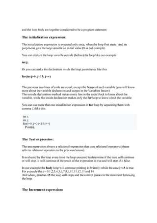 a n d th e l oop b od y a r e tog e th e r c on sid e r e d to b e a p r og r a m sta te m e n t.
Th e i n i t i a l i z a t i o n e x p r e s s i o n :
Th e in itia l iz a tion e x p r e ssion is e x e c u te d on l y on c e , w h e n th e l oop fir st sta r ts. A n d its
p u r p ose to g iv e th e l oop v a r ia b l e a n in itia l v a l u e ( 0 in ou r e x a m p l e ).
Y ou c a n d e c l a r e th e l oop v a r ia b l e ou tsid e ( b e for e ) th e l oop l ik e ou r e x a m p l e :
in t j;
O r y ou c a n m a k e th e d e c l a r a tion in sid e th e l oop p a r e n th e se s l ik e th is:
fo r ( in t j= 0 ; j< 15 ; j+ + )
Th e p r e v iou s tw o l in e s of c od e a r e e q u a l , e x c e p t th e S c o p e of e a c h v a r ia b l e ( y ou w il l k n ow
m or e a b ou t th e v a r ia b l e d e c l a r a tion a n d sc op e s in th e V a r ia b l e s l e sson ).
Th e ou tsid e d e c l a r a tion m e th od m a k e s e v e r y l in e in th e c od e b l oc k to k n ow a b ou t th e
v a r ia b l e , w h il e th e in sid e d e c l a r a tion m a k e s on l y th e fo r l oop to k n ow a b ou t th e v a r ia b l e .
Y ou c a n u se m or e th a t on e in itia l iz a tion e x p r e ssion in fo r l oop b y se p a r a tin g th e m w ith
c om m a ( ,) l ik e th is:
in t i;
in t j ;
for ( i=0 ,j =0 ;i< 15 ;i+ + )
P r in t( i);
Th e Te s t e x p r e s s i o n :
Th e te st e x p r e ssion a l w a y s a r e l a tion a l e x p r e ssion th a t u se s r e l a tion a l op e r a tor s ( p l e a se
r e fe r to r e l a tion a l op e r a tor s in th e p r e v iou s l e sson ).
I t e v a l u a te d b y th e l oop e v e r y tim e th e l oop e x e c u te d to d e te r m in e if th e l oop w il l c on tin u e
or w il l stop . I t w il l c on tin u e if th e r e su l t of th e e x p r e ssion is tr u e a n d w il l stop if it fa l se .
I n ou r e x a m p l e th e b o d y l oop w il l c on tin u e p r in tin g i ( P r in t ( i) ) w h il e th e c a se j< 15 is tr u e .
F or e x a m p l e th e j = 0 ,1,2 ,3 ,4 ,5 ,6 ,7 ,8 ,9 ,10 ,11,12 ,13 a n d 14 .
A n d w h e n j r e a c h e s 15 th e l oop w il l stop s a n d th e c on tr ol p a sse s to th e sta te m e n t fol l ow in g
th e l oop .
Th e I n c r e m e n t e x p r e s s i o n :
 